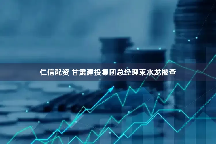 仁信配资 甘肃建投集团总经理束水龙被查