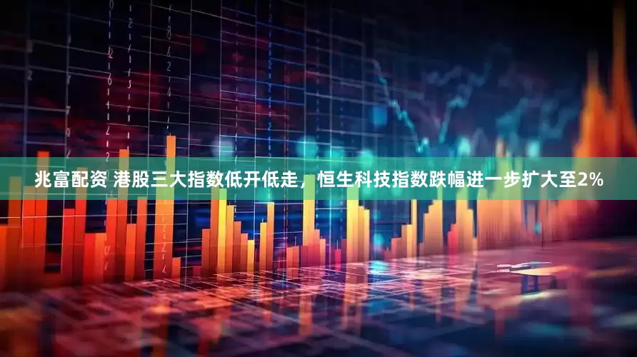 兆富配资 港股三大指数低开低走，恒生科技指数跌幅进一步扩大至2%