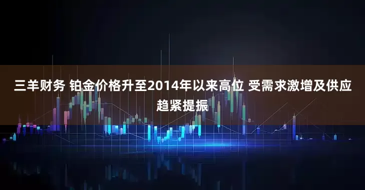 三羊财务 铂金价格升至2014年以来高位 受需求激增及供应趋紧提振