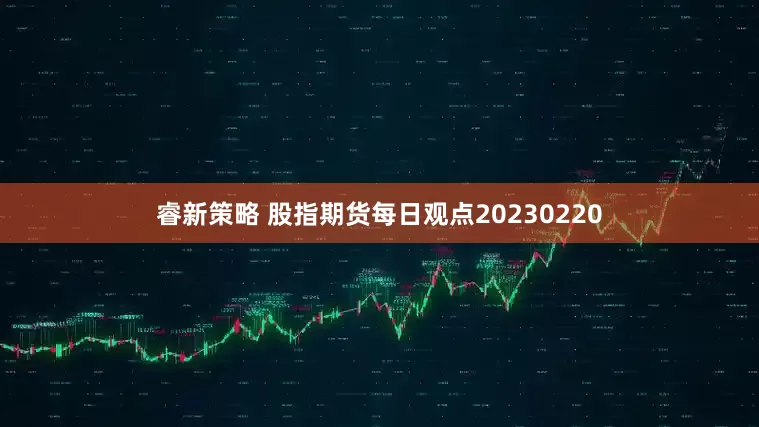 睿新策略 股指期货每日观点20230220