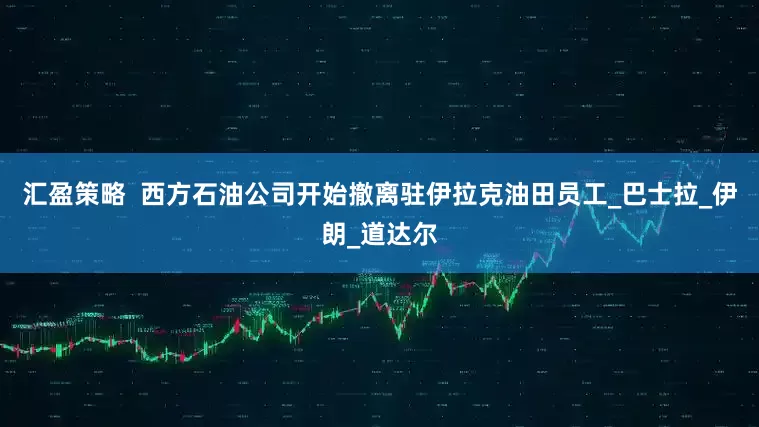 汇盈策略  西方石油公司开始撤离驻伊拉克油田员工_巴士拉_伊朗_道达尔
