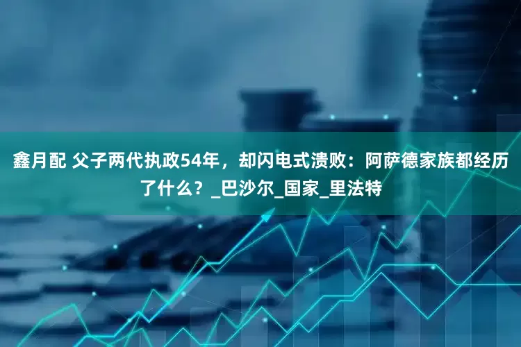 鑫月配 父子两代执政54年，却闪电式溃败：阿萨德家族都经历了什么？_巴沙尔_国家_里法特