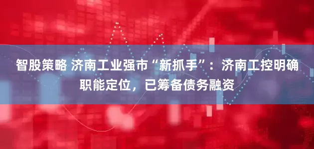 智股策略 济南工业强市“新抓手”：济南工控明确职能定位，已筹备债务融资
