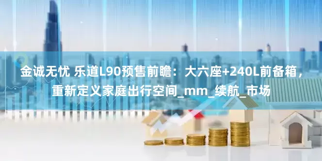 金诚无忧 乐道L90预售前瞻：大六座+240L前备箱，重新定义家庭出行空间_mm_续航_市场