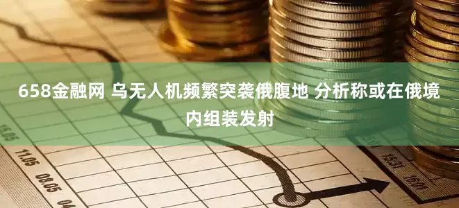 658金融网 乌无人机频繁突袭俄腹地 分析称或在俄境内组装发射