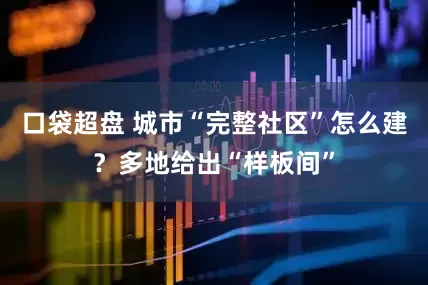 口袋超盘 城市“完整社区”怎么建？多地给出“样板间”