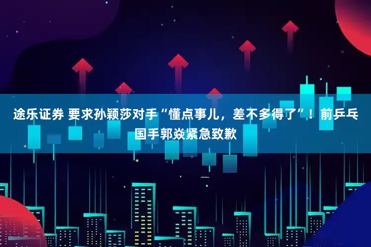 途乐证券 要求孙颖莎对手“懂点事儿，差不多得了”！前乒乓国手郭焱紧急致歉
