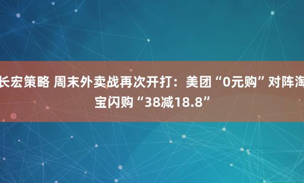 长宏策略 周末外卖战再次开打：美团“0元购”对阵淘宝闪购“38减18.8”