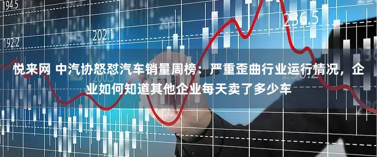悦来网 中汽协怒怼汽车销量周榜：严重歪曲行业运行情况，企业如何知道其他企业每天卖了多少车
