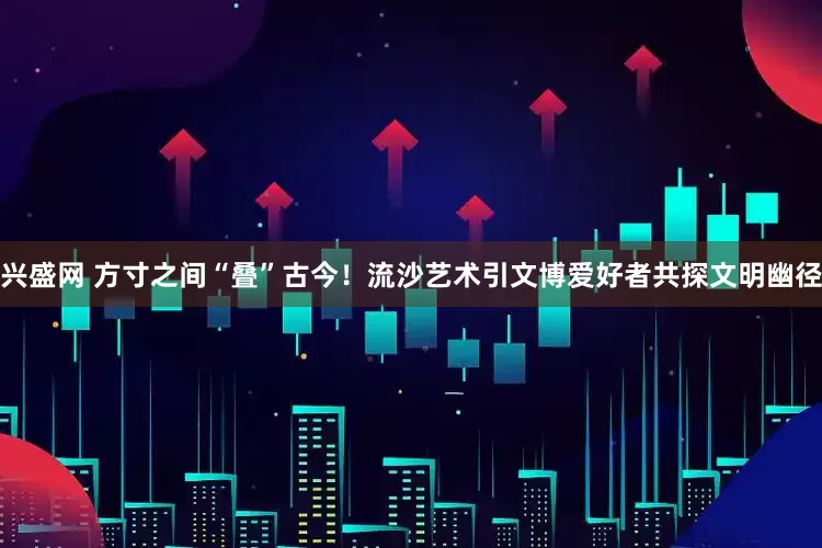 兴盛网 方寸之间“叠”古今！流沙艺术引文博爱好者共探文明幽径