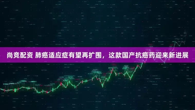 尚竞配资 肺癌适应症有望再扩围，这款国产抗癌药迎来新进展