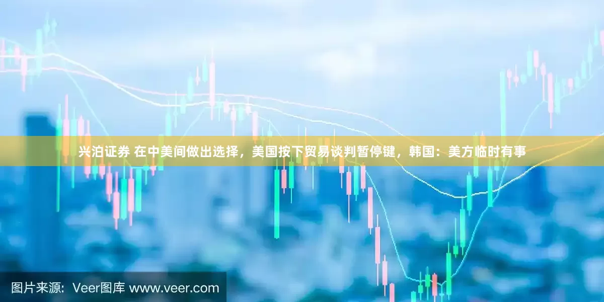 兴泊证券 在中美间做出选择，美国按下贸易谈判暂停键，韩国：美方临时有事