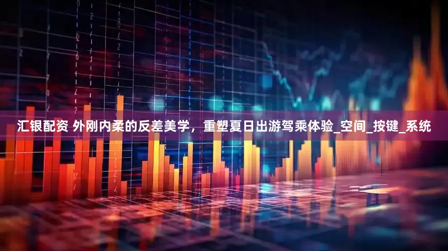 汇银配资 外刚内柔的反差美学，重塑夏日出游驾乘体验_空间_按键_系统