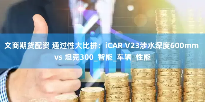 文商期货配资 通过性大比拼：iCAR V23涉水深度600mm vs 坦克300_智能_车辆_性能