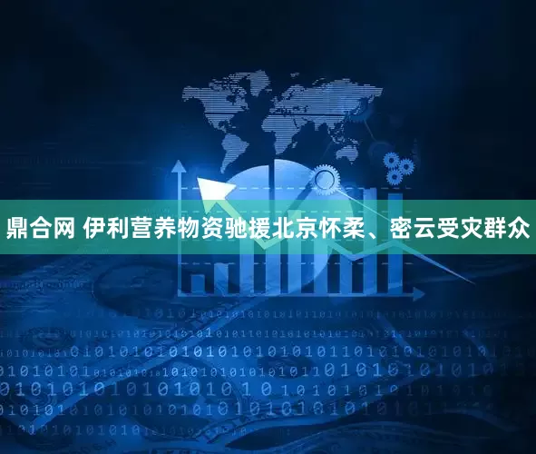 鼎合网 伊利营养物资驰援北京怀柔、密云受灾群众