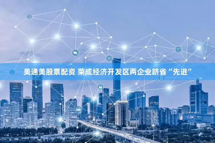 美通美股票配资 荣成经济开发区两企业跻省“先进”