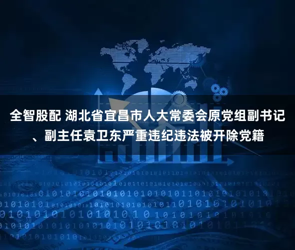 全智股配 湖北省宜昌市人大常委会原党组副书记、副主任袁卫东严重违纪违法被开除党籍