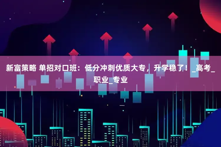 新富策略 单招对口班：低分冲刺优质大专，升学稳了！_高考_职业_专业