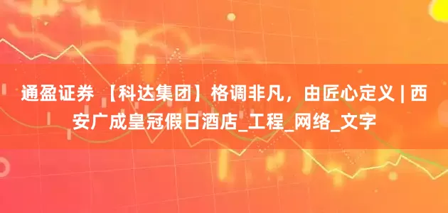 通盈证券 【科达集团】格调非凡，由匠心定义 | 西安广成皇冠假日酒店_工程_网络_文字