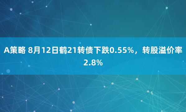 A策略 8月12日鹤21转债下跌0.55%，转股溢价率2.8%