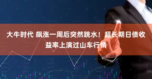 大牛时代 飙涨一周后突然跳水！超长期日债收益率上演过山车行情