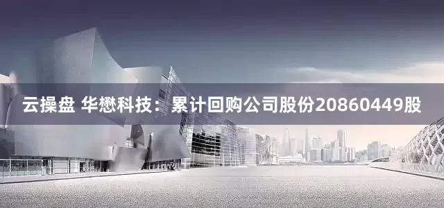 云操盘 华懋科技：累计回购公司股份20860449股