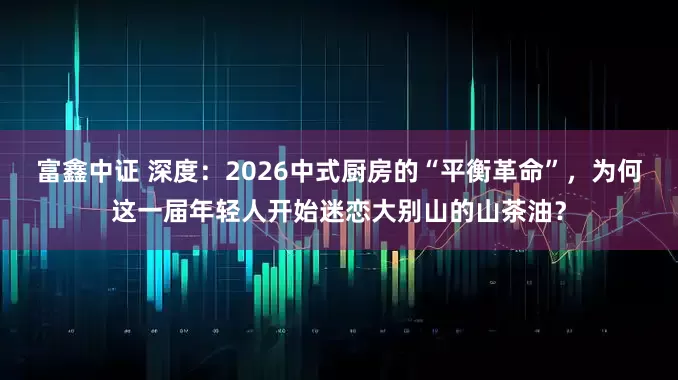 富鑫中证 深度：2026中式厨房的“平衡革命”，为何这一届年轻人开始迷恋大别山的山茶油？