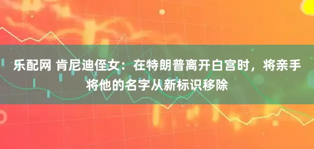 乐配网 肯尼迪侄女：在特朗普离开白宫时，将亲手将他的名字从新标识移除