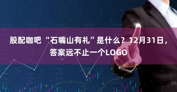 股配咖吧 “石嘴山有礼”是什么？12月31日，答案远不止一个LOGO